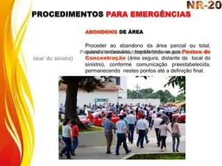 ABONDONO DE ÁREA
Proceder ao abandono da área parcial ou total,
quando necessário, transferindo-se aos Pontos de
Concentração (área segura, distante do local do
sinistro), conforme comunicação preestabelecida,
permanecendo nestes pontos até a definição final.
PROCEDIMENTOS PARA EMERGÊNCIAS
 