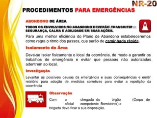 trabalhos de emergência e evitar que pessoas não autorizadas
adentrem ao local.
Investigação
Levantar as possíveis causas da emergência e suas consequências e emitir
relatório para adoção de medidas corretivas para evitar a repetição da
ocorrência
(Corpo de
Observação
Com a chegada do órgão
oficial competente Bombeiros) a
brigada deve ficar a sua disposição.
ABONDONO DE ÁREA
TODOS OS ENVOLVIDOS NO ABANDONO DEVERÃO TRANSMITIR
SEGURANÇA, CALMA E AGILIDADE EM SUAS AÇÕES.
Para uma melhor eficiência do Plano de Abandono estabeleceremos
como regra o ritmo dos passos, que serão de caminhada rápida.
Isolamento de Área
Deve-se isolar fisicamente o local da ocorrência, de modo a garantir os
PROCEDIMENTOS PARA EMERGÊNCIAS
 