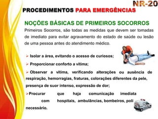  Isolar a área, evitando o acesso de curiosos;
 Proporcionar conforto a vítima;
 Observar a vítima, verificando alterações ou ausência de
NOÇÕES BÁSICAS DE PRIMEIROS SOCORROS
Primeiros Socorros, são todas as medidas que devem ser tomadas
de imediato para evitar agravamento do estado de saúde ou lesão
de uma pessoa antes do atendimento médico.
respiração, hemorragias, fraturas, colorações diferentes da pele,
presença de suor intenso, expressão de dor;
Procurar que haja comunicação imediata
com hospitais, ambulâncias, bombeiros, polícia se
necessário.
PROCEDIMENTOS PARA EMERGÊNCIAS
 