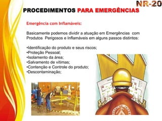 PROCEDIMENTOS PARA EMERGÊNCIAS
Emergência com Inflamáveis:
Basicamente podemos dividir a atuação em Emergências com
Produtos Perigosos e Inflamáveis em alguns passos distintos:
•Identificação do produto e seus riscos;
•Proteção Pessoal;
•Isolamento da área;
•Salvamento de vítimas;
•Contenção e Controle do produto;
•Descontaminação;
 