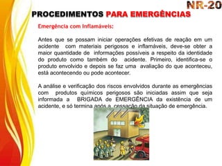 PROCEDIMENTOS PARA EMERGÊNCIAS
Emergência com Inflamáveis:
Antes que se possam iniciar operações efetivas de reação em um
acidente com materiais perigosos e inflamáveis, deve-se obter a
maior quantidade de informações possíveis a respeito da identidade
do produto como também do acidente. Primeiro, identifica-se o
produto envolvido e depois se faz uma avaliação do que aconteceu,
está acontecendo ou pode acontecer.
A análise e verificação dos riscos envolvidos durante as emergências
com produtos químicos perigosos são iniciadas assim que seja
informada a BRIGADA de EMERGÊNCIA da existência de um
acidente, e só termina após a cessação da situação de emergência.
 