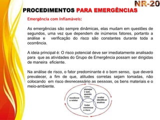 PROCEDIMENTOS PARA EMERGÊNCIAS
Emergência com Inflamáveis:
As emergências são sempre dinâmicas, elas mudam em questões de
segundos, uma vez que dependem de inúmeros fatores, portanto a
análise e verificação do risco são constantes durante toda a
ocorrência.
A ideia principal é: O risco potencial deve ser imediatamente analisado
para que as atividades do Grupo de Emergência possam ser dirigidas
de maneira eficiente.
Na análise de risco, o fator predominante é o bom senso, que deverá
prevalecer, a fim de que, atitudes corretas sejam tomadas, não
colocando em risco desnecessário as pessoas, os bens materiais e o
meio-ambiente.
 