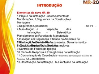 INTRODUÇÃO
de PT -
Elementos da nova NR-20
1.Projeto da Instalação -Gerenciamento de
Modificações 2.Segurança na Construção e
Montagem
3.Segurança Operacional
4.Manutenção e Inspeção das
Instalações - Sistemática
Planejamento de Paradas de Manutenção
5.Inspeção em Segurança e Saúde no Ambiente de
Trabalho 6.Análise de Riscos
7.Capacitação dos Trabalhadores
8.Prevenção e Controle de Vazamentos, Derramamentos,
Incêndios, Explosões e Emissões fugitivas
9.Controle de Fontes de Ignição
10.Plano de Resposta a Emergências da Instalação
11.Comunicação de Ocorrências - Sistemática de Investigação e Análise de
Acidentes 12.Contratadas
13.Desativação da Instalação 14.Prontuário da Instalação
 