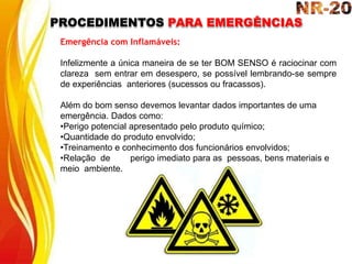 PROCEDIMENTOS PARA EMERGÊNCIAS
Emergência com Inflamáveis:
Infelizmente a única maneira de se ter BOM SENSO é raciocinar com
clareza sem entrar em desespero, se possível lembrando-se sempre
de experiências anteriores (sucessos ou fracassos).
Além do bom senso devemos levantar dados importantes de uma
emergência. Dados como:
•Perigo potencial apresentado pelo produto químico;
•Quantidade do produto envolvido;
•Treinamento e conhecimento dos funcionários envolvidos;
•Relação de perigo imediato para as pessoas, bens materiais e
meio ambiente.
 