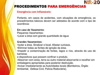 PROCEDIMENTOS PARA EMERGÊNCIAS
Emergência com Inflamáveis:
Portanto, em casos de acidentes, com situações de emergência, os
procedimentos básicos devem ser adotados de acordo com o tipo de
ocorrência:
Em caso de Vazamento:
Pequenos Vazamentos:
•Lavar a área com grande quantidade de água
Grandes Vazamentos:
•Isolar a área. Sinalizar o local. Afastar curiosos.
•Eliminar todas as fontes de ignição da área.
•Impedir a contaminação de fontes, lagos e rios, através do uso de
barreiras
e dispositivos que possam confinar o produto.
•Absorver com areia, terra ou outro material absorvente e recolher em
embalagens apropriadas para posterior destruição.
•Avisar imediatamente as Autoridades locais (Bombeiros, Órgão
Ambiental, Defesa Civil, Polícia Rodoviária).
 