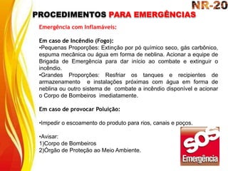 PROCEDIMENTOS PARA EMERGÊNCIAS
Emergência com Inflamáveis:
Em caso de Incêndio (Fogo):
•Pequenas Proporções: Extinção por pó químico seco, gás carbônico,
espuma mecânica ou água em forma de neblina. Acionar a equipe de
Brigada de Emergência para dar início ao combate e extinguir o
incêndio.
•Grandes Proporções: Resfriar os tanques e recipientes de
armazenamento e instalações próximas com água em forma de
neblina ou outro sistema de combate a incêndio disponível e acionar
o Corpo de Bombeiros imediatamente.
Em caso de provocar Poluição:
•Impedir o escoamento do produto para rios, canais e poços.
•Avisar:
1)Corpo de Bombeiros
2)Órgão de Proteção ao Meio Ambiente.
 