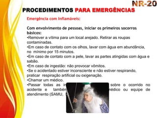 PROCEDIMENTOS PARA EMERGÊNCIAS
Emergência com Inflamáveis:
Com envolvimento de pessoas, iniciar os primeiros socorros
básicos:
•Remover a vítima para um local arejado. Retirar as roupas
contaminadas.
•Em caso de contato com os olhos, lavar com água em abundância,
no mínimo por 15 minutos.
•Em caso de contato com a pele, lavar as partes atingidas com água e
sabão.
•Em caso de ingestão: não provocar vômitos.
•Se o acidentado estiver inconsciente e não estiver respirando,
praticar respiração artificial ou oxigenação.
•Chamar um médico.
•Passar todas as informações disponíveis sobre o ocorrido no
acidente e também com a vítima ao médico ou equipe de
atendimento (SAMU, Bombeiros).
 