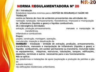NORMA REGULAMENTADORA Nº 20
20.1 Introdução
Estabelece requisitos mínimos para a GESTÃO DA SEGURANÇA E SAÚDE NO
TRABALHO
contra os fatores de risco de acidentes provenientes das atividades de:
•extração; •produção; •armazenamento; •transferência; •manuseio e •manipulação
de inflamáveis (líquidos e gases) e líquidos combustíveis.
manuseio e manipulação de
20.2 Abrangência Atividades:
extração, produção,armazenamento,
transferência,
inflamáveis e combustíveis
Etapas:
projeto, construção, montagem, operação,
manutenção, inspeção e desativação da
instalação
GLOSSÁRIO - Instalação - Unidade de extração, produção, armazenamento,
transferência, manuseio e manipulação de inflamáveis (líquidos e gases) e
líquidos combustíveis, em caráter permanente ou transitório, incluindo todos
os equipamentos, máquinas, estruturas, tubulações, tanques, edificações,
depósitos, terminais e outros necessários para o seu funcionamento.
Não se aplica:
•às plataformas e instalações de apoio (exploração e produção de petróleo e gás
do
subsolo marinho);
•às edificações residenciais unifamiliares.
 