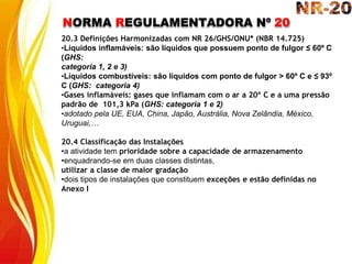 NORMA REGULAMENTADORA Nº 20
20.3 Definições Harmonizadas com NR 26/GHS/ONU* (NBR 14.725)
•Líquidos inflamáveis: são líquidos que possuem ponto de fulgor ≤ 60º C
(GHS:
categoria 1, 2 e 3)
•Líquidos combustíveis: são líquidos com ponto de fulgor > 60º C e ≤ 93º
C (GHS: categoria 4)
•Gases inflamáveis: gases que inflamam com o ar a 20º C e a uma pressão
padrão de 101,3 kPa (GHS: categoria 1 e 2)
•adotado pela UE, EUA, China, Japão, Austrália, Nova Zelândia, México,
Uruguai,…
20.4 Classificação das Instalações
•a atividade tem prioridade sobre a capacidade de armazenamento
•enquadrando-se em duas classes distintas,
utilizar a classe de maior gradação
•dois tipos de instalações que constituem exceções e estão definidas no
Anexo I
 