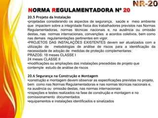 NORMA REGULAMENTADORA Nº 20
20.5 Projeto da Instalação
•projetadas considerando os aspectos de segurança, saúde e meio ambiente
que impactem sobre a integridade física dos trabalhadores previstos nas Normas
Regulamentadoras, normas técnicas nacionais e, na ausência ou omissão
destas, nas normas internacionais, convenções e acordos coletivos, bem como
nas demais regulamentações pertinentes em vigor.
•PROJETOS DAS INSTALAÇÕES EXISTENTES devem ser atualizados com a
utilização de metodologias de análise de riscos para a identificação da
necessidade de adoção de medidas de proteção complementares:
PRAZOS: 18 meses CLASSE I
24 meses CLASSE II
•modificações ou ampliações das instalações precedidas de projeto que
contemple estudo de análise de riscos
20.6 Segurança na Construção e Montagem
•construção e montagem devem observar as especificações previstas no projeto,
bem como nas Normas Regulamentadoras e nas normas técnicas nacionais e,
na ausência ou omissão destas, nas normas internacionais
•inspeções e testes realizados na fase de construção e montagem e no
comissionamento documentados
•equipamentos e instalações identificados e sinalizados
 