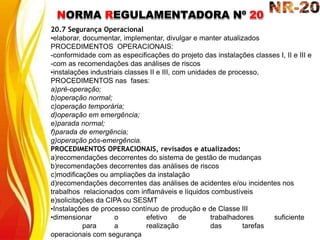 NORMA REGULAMENTADORA Nº 20
20.7 Segurança Operacional
•elaborar, documentar, implementar, divulgar e manter atualizados
PROCEDIMENTOS OPERACIONAIS:
-conformidade com as especificações do projeto das instalações classes I, II e III e
-com as recomendações das análises de riscos
•instalações industriais classes II e III, com unidades de processo,
PROCEDIMENTOS nas fases:
a)pré-operação;
b)operação normal;
c)operação temporária;
d)operação em emergência;
e)parada normal;
f)parada de emergência;
g)operação pós-emergência.
PROCEDIMENTOS OPERACIONAIS, revisados e atualizados:
a)recomendações decorrentes do sistema de gestão de mudanças
b)recomendações decorrentes das análises de riscos
c)modificações ou ampliações da instalação
d)recomendações decorrentes das análises de acidentes e/ou incidentes nos
trabalhos relacionados com inflamáveis e líquidos combustíveis
e)solicitações da CIPA ou SESMT
•Instalações de processo contínuo de produção e de Classe III
•dimensionar o efetivo de trabalhadores suficiente
para a realização das tarefas
operacionais com segurança
 