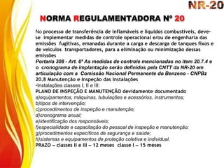 NORMA REGULAMENTADORA Nº 20
No processo de transferência de inflamáveis e líquidos combustíveis, deve-
se implementar medidas de controle operacional e/ou de engenharia das
emissões fugitivas, emanadas durante a carga e descarga de tanques fixos e
de veículos transportadores, para a eliminação ou minimização dessas
emissões
Portaria 308 - Art. 6º As medidas de controle mencionadas no item 20.7.4 e
o cronograma de implantação serão definidos pela CNTT da NR-20 em
articulação com a Comissão Nacional Permanente do Benzeno - CNPBz
20.8 Manutenção e Inspeção das Instalações
•Instalações classes I, II e III:
PLANO DE INSPEÇÃO E MANUTENÇÃO devidamente documentado
a)equipamentos, máquinas, tubulações e acessórios, instrumentos;
b)tipos de intervenção;
c)procedimentos de inspeção e manutenção;
d)cronograma anual;
e)identificação dos responsáveis;
f)especialidade e capacitação do pessoal de inspeção e manutenção;
g)procedimentos específicos de segurança e saúde;
h)sistemas e equipamentos de proteção coletiva e individual.
PRAZO – classes II e III – 12 meses classe I – 15 meses
 