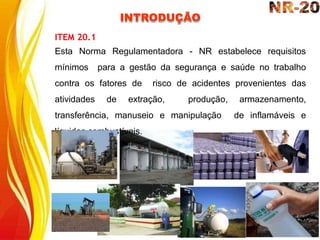 INTRODUÇÃO
ITEM 20.1
Esta Norma Regulamentadora - NR estabelece requisitos
mínimos para a gestão da segurança e saúde no trabalho
contra os fatores de risco de acidentes provenientes das
atividades de extração, produção, armazenamento,
transferência, manuseio e manipulação de inflamáveis e
líquidos combustíveis.
 