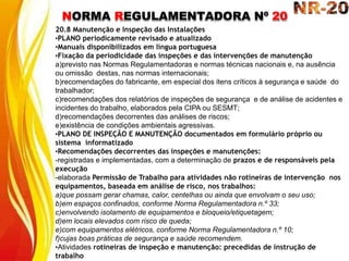 NORMA REGULAMENTADORA Nº 20
20.8 Manutenção e Inspeção das Instalações
•PLANO periodicamente revisado e atualizado
•Manuais disponibilizados em língua portuguesa
•Fixação da periodicidade das inspeções e das intervenções de manutenção
a)previsto nas Normas Regulamentadoras e normas técnicas nacionais e, na ausência
ou omissão destas, nas normas internacionais;
b)recomendações do fabricante, em especial dos itens críticos à segurança e saúde do
trabalhador;
c)recomendações dos relatórios de inspeções de segurança e de análise de acidentes e
incidentes do trabalho, elaborados pela CIPA ou SESMT;
d)recomendações decorrentes das análises de riscos;
e)existência de condições ambientais agressivas.
•PLANO DE INSPEÇÃO E MANUTENÇÃO documentados em formulário próprio ou
sistema informatizado
•Recomendações decorrentes das inspeções e manutenções:
-registradas e implementadas, com a determinação de prazos e de responsáveis pela
execução
-elaborada Permissão de Trabalho para atividades não rotineiras de intervenção nos
equipamentos, baseada em análise de risco, nos trabalhos:
a)que possam gerar chamas, calor, centelhas ou ainda que envolvam o seu uso;
b)em espaços confinados, conforme Norma Regulamentadora n.º 33;
c)envolvendo isolamento de equipamentos e bloqueio/etiquetagem;
d)em locais elevados com risco de queda;
e)com equipamentos elétricos, conforme Norma Regulamentadora n.º 10;
f)cujas boas práticas de segurança e saúde recomendem.
•Atividades rotineiras de inspeção e manutenção: precedidas de instrução de
trabalho
 