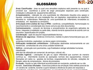 GLOSSÁRIO
Áreas Classificadas - área na qual uma atmosfera explosiva está presente ou na qual é
provável sua ocorrência a ponto de exigir precauções especiais para construção,
instalação e utilização de equipamentos elétricos.
Armazenamento - retenção de uma quantidade de inflamáveis (líquidos e/ou gases) e
líquidos combustíveis em uma instalação fixa, em depósitos, reservatórios de superfície,
elevados ou subterrâneos. Retenção de uma quantidade de inflamáveis, envasados ou
embalados, em depósitos ou armazéns.
Articulação entre análise de risco e PPRA - coerência, compatibilidade, harmonização no
reconhecimento e consideração dos riscos comuns aos dois documentos.
Comissionamento - conjunto de técnicas e procedimentos de engenharia aplicados de
forma integrada à instalação ou parte dela, visando torná-la operacional de acordo com os
requisitos especificados em projeto.
Coordenação - ação de assumir responsabilidade técnica.
Distância de segurança - Distância mínima livre, medida no plano horizontal para que, em
caso de
acidentes (incêndios, explosões), os danos sejam minimizados.
Edificações residenciais unifamiliares - Edificações destinadas exclusivamente ao uso
residencial, constituídas de uma única unidade residencial.
Edifício - construção com pavimentos, cuja finalidade é abrigar atividades humanas,
classificada
pelo tipo de utilização em comercial, de serviços, cultural, etc..
Emissões fugitivas - Liberações de gás ou vapor inflamável que ocorrem de maneira
contínua ou intermitente durante as operações normais dos equipamentos. Incluem
liberações em selos ou gaxetas de bombas, engaxetamento de válvulas, vedações de
flanges, selos de compressores, drenos de processos.
Envasado - líquido ou gás inflamável acondicionado em recipiente, podendo ser ou não
lacrado. Exercícios simulados - Exercícios práticos de simulação mais realista possível de
um cenário de acidente, durante o qual é testada a eficiência do plano de respostas a
 