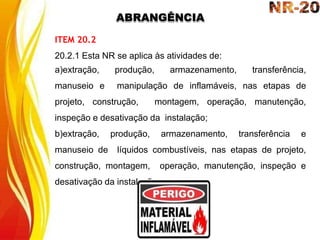 ABRANGÊNCIA
ITEM 20.2
20.2.1 Esta NR se aplica às atividades de:
a)extração, produção, armazenamento, transferência,
manuseio e manipulação de inflamáveis, nas etapas de
projeto, construção, montagem, operação, manutenção,
inspeção e desativação da instalação;
b)extração, produção, armazenamento, transferência e
manuseio de líquidos combustíveis, nas etapas de projeto,
construção, montagem, operação, manutenção, inspeção e
desativação da instalação.
 