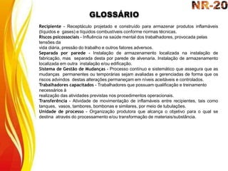 GLOSSÁRIO
Recipiente - Receptáculo projetado e construído para armazenar produtos inflamáveis
(líquidos e gases) e líquidos combustíveis conforme normas técnicas.
Riscos psicossociais - Influência na saúde mental dos trabalhadores, provocada pelas
tensões da
vida diária, pressão do trabalho e outros fatores adversos.
Separada por parede - Instalação de armazenamento localizada na instalação de
fabricação, mas separada desta por parede de alvenaria. Instalação de armazenamento
localizada em outra instalação e/ou edificação.
Sistema de Gestão de Mudanças - Processo contínuo e sistemático que assegura que as
mudanças permanentes ou temporárias sejam avaliadas e gerenciadas de forma que os
riscos advindos destas alterações permaneçam em níveis aceitáveis e controlados.
Trabalhadores capacitados - Trabalhadores que possuam qualificação e treinamento
necessários à
realização das atividades previstas nos procedimentos operacionais.
Transferência - Atividade de movimentação de inflamáveis entre recipientes, tais como
tanques, vasos, tambores, bombonas e similares, por meio de tubulações.
Unidade de processo - Organização produtora que alcança o objetivo para o qual se
destina através do processamento e/ou transformação de materiais/substância.
 