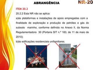 ABRANGÊNCIA
ITEM 20.2
20.2.2 Esta NR não se aplica:
a)às plataformas e instalações de apoio empregadas com a
finalidade de exploração e produção de petróleo e gás do
subsolo marinho, conforme definido no Anexo II, da Norma
Regulamentadora 30 (Portaria SIT n.º 183, de 11 de maio de
2010);
b)às edificações residenciais unifamiliares.
 