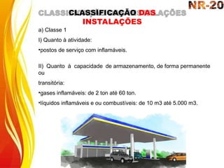 a) Classe 1
I) Quanto à atividade:
•postos de serviço com inflamáveis.
II) Quanto à capacidade de armazenamento, de forma permanente
ou
transitória:
•gases inflamáveis: de 2 ton até 60 ton.
•líquidos inflamáveis e ou combustíveis: de 10 m3 até 5.000 m3.
CLASSIFICAÇÃO DAS
INSTALAÇÕES
 