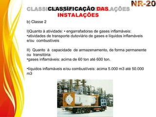 b) Classe 2
I)Quanto à atividade: • engarrafadoras de gases inflamáveis:
•atividades de transporte dutoviário de gases e líquidos inflamáveis
e/ou combustíveis
II) Quanto à capacidade de armazenamento, de forma permanente
ou transitória:
•gases inflamáveis: acima de 60 ton até 600 ton.
•líquidos inflamáveis e/ou combustíveis: acima 5.000 m3 até 50.000
m3
CLASSIFICAÇÃO DAS
INSTALAÇÕES
 