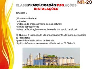 c) Classe 3
I)Quanto à atividade:
•refinarias
•unidades de processamento de gás natural :
•plantas petroquímicas
•usinas de fabricação de etanol e ou de fabricação de álcool
II) Quanto à capacidade de armazenamento, de forma permanente
ou transitória:
•gases inflamáveis: acima de 600 ton.
•líquidos inflamáveis e/ou combustíveis: acima 50.000 m3.
CLASSIFICAÇÃO DAS
INSTALAÇÕES
 