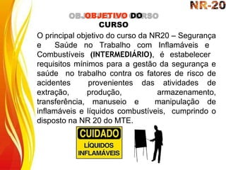 O principal objetivo do curso da NR20 – Segurança
e Saúde no Trabalho com Inflamáveis e
Combustíveis (INTERMEDIÁRIO), é estabelecer
requisitos mínimos para a gestão da segurança e
saúde no trabalho contra os fatores de risco de
acidentes provenientes das atividades de
extração, produção, armazenamento,
transferência, manuseio e manipulação de
inflamáveis e líquidos combustíveis, cumprindo o
disposto na NR 20 do MTE.
OBJETIVO DO
CURSO
 