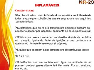INFLAMÁVEIS
Características:
São classificadas como inflamável ou substâncias inflamáveis
todas e quaisquer substâncias que se enquadram nas seguintes
características:
Substâncias que ao ar e à temperatura ambiente possam se
aquecer e acabar por incendiar, sem fonte de aquecimento ativa;
Sólidos que possam entrar em combustão através de centelha
ou atuação ligeira de fonte de ignição, e que continuam a
queimar ou formam braseiro por si próprios;
Líquido que possuam baixa temperatura de combustão (entre
4
°C e 21 °C);
Substâncias que em contato com água ou umidade do ar
possam produzir gases altamente inflamáveis. Por ex.: acetona,
etanol, etc.
 