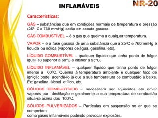INFLAMÁVEIS
Características:
GÁS – substâncias que em condições normais de temperatura e pressão
(25º C e 760 mmHg) estão em estado gasoso.
GÁS COMBUSTÍVEL – é o gás que queima a qualquer temperatura.
VAPOR – é a fase gasosa de uma substância que a 25ºC e 760mmHg é
líquida ou sólida (vapores de água, gasolina, etc).
LÍQUIDO COMBUSTÍVEL – qualquer líquido que tenha ponto de fulgor
igual ou superior a 60ºC e inferior a 93ºC.
LÍQUIDO INFLAMÁVEL – qualquer líquido que tenha ponto de fulgor
inferior a 60ºC. Queima à temperatura ambiente e qualquer foco de
ignição pode acendê-lo já que a sua temperatura de combustão é baixa.
Ex: gasolina, álcool etílico, etc.
SÓLIDOS COMBUSTÍVEIS – necessitam ser aquecidos até emitir
vapores por destilação e geralmente a sua temperatura de combustão
situa-se acima dos 100ºC.
SÓLIDOS PULVERIZADOS – Partículas em suspensão no ar que se
comportam
como gases inflamáveis podendo provocar explosões.
 