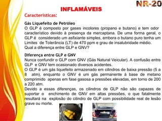 INFLAMÁVEIS
Características:
Gás Liquefeito de Petróleo
O GLP é composto por gases incolores (propano e butano) e tem odor
característico devido à presença da mercaptana. De uma forma geral, o
GLP é considerado um asfixiante simples, embora o butano puro tenha um
Limites de Tolerância (LT) de 470 ppm e grau de insalubridade médio.
Qual a diferença entre GLP e GNV?
Diferença entre GLP e GNV
Nunca confundir o GLP com GNV (Gás Natural Veicular). A confusão entre
GLP e GNV tem ocasionado diversos acidentes.
O GLP é um gás liquefeito armazenado em cilindros de baixa pressão (5 a
8 atm), enquanto o GNV é um gás permanente à base de metano
comprimido apenas em fase gasosa a pressões elevadas, em torno de 200
a 220 atm.
Devido a essas diferenças, os cilindros de GLP não são capazes de
suportar o enchimento de GNV em altas pressões, o que fatalmente
resultará na explosão do cilindro de GLP com possibilidade real de lesão
grave ou morte.
 