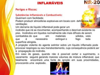Perigos e Riscos:
Substâncias Inflamáveis e Combustíveis:
Queimam com facilidade;
Podem produzir atmosferas explosivas em locais com deficiência de
ventilação;
Um derrame de líquido inflamável pode gerar um
incêndio que irá se movimentar, acompanhando o desnível existente no
piso. Incêndios em líquidos normalmente são mais difíceis de serem
combatidos do que em materiais sólidos, visto
que é necessário extinguir o fogo toda
superfície atingida.
A projeção violenta do agente extintor sobre um líquido inflamado pode
provocar respingos ou seu transbordamento, cuja consequência poderá ser
a propagação do incêndio.
Em caso de gases, quando não é possível cortar o suprimento, o
vazamento seguirá gerando maiores volumes de mistura inflamável, que
fatalmente encontrará uma fonte de ignição em suas proximidades,
provocando uma explosão.
INFLAMÁVEIS
 