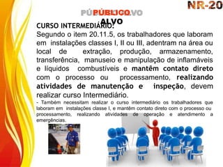 CURSO INTERMEDIÁRIO:
Segundo o item 20.11.5, os trabalhadores que laboram
em instalações classes I, II ou III, adentram na área ou
local de extração, produção, armazenamento,
transferência, manuseio e manipulação de inflamáveis
e líquidos combustíveis e mantêm contato direto
com o processo ou processamento, realizando
atividades de manutenção e inspeção, devem
realizar curso Intermediário.
- Também necessitam realizar o curso intermediário os trabalhadores que
laboram em instalações classe I, e mantêm contato direto com o processo ou
processamento, realizando atividades de operação e atendimento a
emergências.
PÚBLICO
ALVO
 