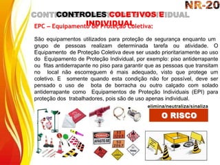 CONTROLES COLETIVOS E
INDIVIDUAL
EPC – Equipamento de Proteção Coletiva:
São equipamentos utilizados para proteção de segurança enquanto um
grupo de pessoas realizam determinada tarefa ou atividade. O
Equipamento de Proteção Coletiva deve ser usado prioritariamente ao uso
do Equipamento de Proteção Individual, por exemplo: piso antiderrapante
ou fitas antiderrapante no piso para garantir que as pessoas que transitam
no local não escorreguem é mais adequado, visto que protege um
coletivo. E somente quando esta condição não for possível, deve ser
pensado o uso de bota de borracha ou outro calçado com solado
antiderrapante como Equipamentos de Proteção Individuais (EPI) para
proteção dos trabalhadores, pois são de uso apenas individual.
 