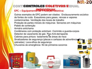 a
CONTROLES COLETIVOS E
INDIVIDUAL
EPC – Equipamento de Proteção Coletiva:
Outros exemplos de EPC podem ser citados: Enclausuramento acústico
de fontes de ruído Exaustores para gases, névoas e vapores
contaminantes Ventilação dos locais de trabalho
Proteção de partes móveis de máquinas Sensores em máquinas
Palete de contenção
Armário antichama
Contêineres com proteção anticham Corrimão e guarda-corpos
Detector de vazamento de gás Piso Anti-derrapante
Cabines para pintura Isolamento de áreas de risco
Sinalizadores de segurança (placas e cartazes de advertência, fitas
zebradas) Lava-olhos de segurança
Chuveiros de emergência Kit de primeiros socorros
 