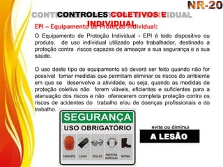 CONTROLES COLETIVOS E
INDIVIDUAL
EPI – Equipamento de Proteção Individual:
O Equipamento de Proteção Individual - EPI é todo dispositivo ou
produto, de uso individual utilizado pelo trabalhador, destinado a
proteção contra riscos capazes de ameaçar a sua segurança e a sua
saúde.
O uso deste tipo de equipamento só deverá ser feito quando não for
possível tomar medidas que permitam eliminar os riscos do ambiente
em que se desenvolve a atividade, ou seja, quando as medidas de
proteção coletiva não forem viáveis, eficientes e suficientes para a
atenuação dos riscos e não oferecerem completa proteção contra os
riscos de acidentes do trabalho e/ou de doenças profissionais e do
trabalho.
 