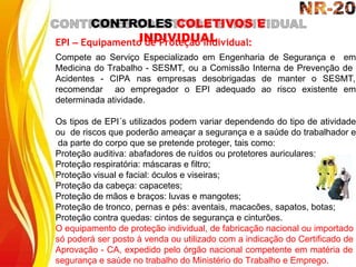 CONTROLES COLETIVOS E
INDIVIDUAL
EPI – Equipamento de Proteção Individual:
Compete ao Serviço Especializado em Engenharia de Segurança e em
Medicina do Trabalho - SESMT, ou a Comissão Interna de Prevenção de
Acidentes - CIPA nas empresas desobrigadas de manter o SESMT,
recomendar ao empregador o EPI adequado ao risco existente em
determinada atividade.
Os tipos de EPI´s utilizados podem variar dependendo do tipo de atividade
ou de riscos que poderão ameaçar a segurança e a saúde do trabalhador e
da parte do corpo que se pretende proteger, tais como:
Proteção auditiva: abafadores de ruídos ou protetores auriculares;
Proteção respiratória: máscaras e filtro;
Proteção visual e facial: óculos e viseiras;
Proteção da cabeça: capacetes;
Proteção de mãos e braços: luvas e mangotes;
Proteção de tronco, pernas e pés: aventais, macacões, sapatos, botas;
Proteção contra quedas: cintos de segurança e cinturões.
O equipamento de proteção individual, de fabricação nacional ou importado
só poderá ser posto à venda ou utilizado com a indicação do Certificado de
Aprovação - CA, expedido pelo órgão nacional competente em matéria de
segurança e saúde no trabalho do Ministério do Trabalho e Emprego.
 