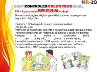 CONTROLES COLETIVOS E
INDIVIDUAL
EPI – Equipamento de Proteção Individual:
Dentre as atribuições exigidas pela NR-6, cabe ao empregador as
seguintes obrigações:
adquirir o EPI adequado ao risco de cada atividade;
exigir seu uso;
fornecer ao trabalhador somente o equipamento aprovado pelo órgão,
nacional competente em matéria de segurança e saúde no trabalho;
orientar e treinar o trabalhador sobre
o uso adequado, guarda e conservação;
substituir imediatamente o EPI, quando danificado ou extraviado;
responsabilizar-se pela higienização e manutenção periódica;
e comunicar o MTE qualquer irregularidade observada;
 