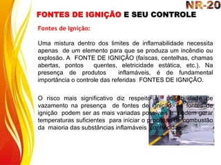 FONTES DE IGNIÇÃO E SEU CONTROLE
Fontes de Ignição:
Uma mistura dentro dos limites de inflamabilidade necessita
apenas de um elemento para que se produza um incêndio ou
explosão. A FONTE DE IGNIÇÃO (faíscas, centelhas, chamas
abertas, pontos quentes, eletricidade estática, etc.). Na
presença de produtos inflamáveis, é de fundamental
importância o controle das referidas FONTES DE IGNIÇÃO.
O risco mais significativo diz respeito à possibilidade de
vazamento na presença de fontes de ignição. As fontes de
ignição podem ser as mais variadas possíveis e podem gerar
temperaturas suficientes para iniciar o processo de combustão
da maioria das substâncias inflamáveis conhecidas:
 