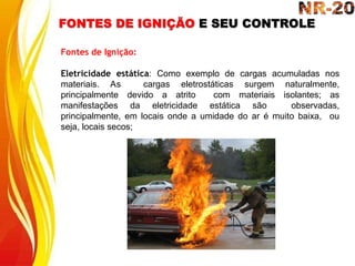 FONTES DE IGNIÇÃO E SEU CONTROLE
Fontes de Ignição:
Eletricidade estática: Como exemplo de cargas acumuladas nos
materiais. As cargas eletrostáticas surgem naturalmente,
principalmente devido a atrito com materiais isolantes; as
manifestações da eletricidade estática são observadas,
principalmente, em locais onde a umidade do ar é muito baixa, ou
seja, locais secos;
 
