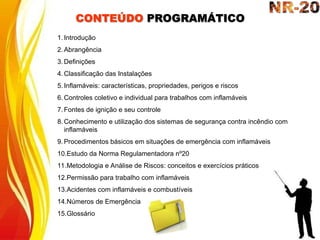 CONTEÚDO PROGRAMÁTICO
1. Introdução
2. Abrangência
3. Definições
4. Classificação das Instalações
5. Inflamáveis: características, propriedades, perigos e riscos
6. Controles coletivo e individual para trabalhos com inflamáveis
7. Fontes de ignição e seu controle
8. Conhecimento e utilização dos sistemas de segurança contra incêndio com
inflamáveis
9. Procedimentos básicos em situações de emergência com inflamáveis
10.Estudo da Norma Regulamentadora nº20
11.Metodologia e Análise de Riscos: conceitos e exercícios práticos
12.Permissão para trabalho com inflamáveis
13.Acidentes com inflamáveis e combustíveis
14.Números de Emergência
15.Glossário
 