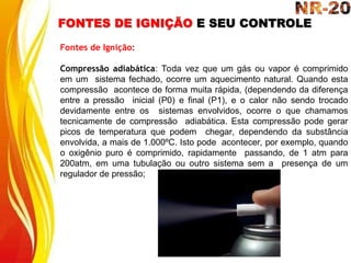 FONTES DE IGNIÇÃO E SEU CONTROLE
Fontes de Ignição:
Compressão adiabática: Toda vez que um gás ou vapor é comprimido
em um sistema fechado, ocorre um aquecimento natural. Quando esta
compressão acontece de forma muita rápida, (dependendo da diferença
entre a pressão inicial (P0) e final (P1), e o calor não sendo trocado
devidamente entre os sistemas envolvidos, ocorre o que chamamos
tecnicamente de compressão adiabática. Esta compressão pode gerar
picos de temperatura que podem chegar, dependendo da substância
envolvida, a mais de 1.000ºC. Isto pode acontecer, por exemplo, quando
o oxigênio puro é comprimido, rapidamente passando, de 1 atm para
200atm, em uma tubulação ou outro sistema sem a presença de um
regulador de pressão;
 