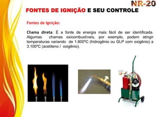FONTES DE IGNIÇÃO E SEU CONTROLE
Fontes de Ignição:
Chama direta: É a fonte de energia mais fácil de ser identificada.
Algumas chamas oxicombustíveis, por exemplo, podem atingir
temperaturas variando de 1.800ºC (hidrogênio ou GLP com oxigênio) a
3.100ºC (acetileno / oxigênio).
 