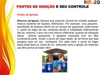 FONTES DE IGNIÇÃO E SEU CONTROLE
Fontes de Ignição:
Misturas perigosas: Sempre que possível, deverá ser evitada qualquer
mistura acidental de líquidos inflamáveis. Por exemplo: uma pequena
quantidade de acetona dentro de um tanque de querosene, pode baixar
o ponto de fulgor de seu conteúdo devido à volatilidade relativamente
alta da acetona, o que cria uma mistura inflamável, quando da utilização
desse mesmo querosene. A gasolina misturada com um óleo
combustível pode mudar o ponto de fulgor deste, de tal forma que seja
perigoso para um uso corriqueiro. Em cada caso, o ponto de fulgor
baixo pode fazer as vezes de um detonador para a ignição de materiais
que têm pontos de fulgor altos.
 