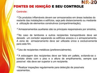 FONTES DE IGNIÇÃO E SEU CONTROLE
Controle:
Os produtos inflamáveis devem ser armazenados em áreas isoladas do
restante das instalações e edifícios, seja pelo distanciamento ou mediante
a utilização de elementos construtivos (compartimentação);
Armazenamentos auxiliares são os principais responsáveis por sinistros.
No caso de tambores e outros recipientes transportáveis deve ser
deixado um corredor separando os edifícios anexos e o armazenamento.
A zona de armazenamento deve ser utilizada única e exclusivamente
para este fim.
Uso de recipientes metálicos (preferencialmente).
A estocagem dos recipientes deve ser feita em pallets, evitando-se o
contato direto com o piso e a altura de empilhamento, sempre que
possível não deve ser superior a um recipiente.
Realizar inspeções regularmente para detecção de possíveis
vazamentos.
 