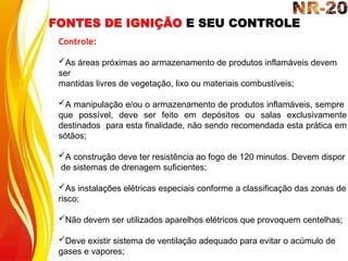 FONTES DE IGNIÇÃO E SEU CONTROLE
Controle:
As áreas próximas ao armazenamento de produtos inflamáveis devem
ser
mantidas livres de vegetação, lixo ou materiais combustíveis;
A manipulação e/ou o armazenamento de produtos inflamáveis, sempre
que possível, deve ser feito em depósitos ou salas exclusivamente
destinados para esta finalidade, não sendo recomendada esta prática em
sótãos;
A construção deve ter resistência ao fogo de 120 minutos. Devem dispor
de sistemas de drenagem suficientes;
As instalações elétricas especiais conforme a classificação das zonas de
risco;
Não devem ser utilizados aparelhos elétricos que provoquem centelhas;
Deve existir sistema de ventilação adequado para evitar o acúmulo de
gases e vapores;
 