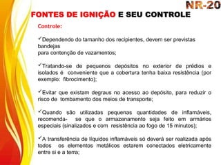 FONTES DE IGNIÇÃO E SEU CONTROLE
Controle:
Dependendo do tamanho dos recipientes, devem ser previstas
bandejas
para contenção de vazamentos;
Tratando-se de pequenos depósitos no exterior de prédios e
isolados é conveniente que a cobertura tenha baixa resistência (por
exemplo: fibrocimento);
Evitar que existam degraus no acesso ao depósito, para reduzir o
risco de tombamento dos meios de transporte;
Quando são utilizadas pequenas quantidades de inflamáveis,
recomenda- se que o armazenamento seja feito em armários
especiais (sinalizados e com resistência ao fogo de 15 minutos);
A transferência de líquidos inflamáveis só deverá ser realizada após
todos os elementos metálicos estarem conectados eletricamente
entre si e a terra;
 