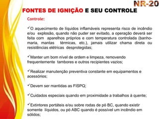 FONTES DE IGNIÇÃO E SEU CONTROLE
Controle:
O aquecimento de líquidos inflamáveis representa risco de incêndio
e/ou explosão, quando não puder ser evitado, a operação deverá ser
feita com aparelhos próprios e com temperatura controlada (banho-
maria, mantas térmicas, etc.), jamais utilizar chama direta ou
resistências elétricas desprotegidas;
Manter um bom nível de ordem e limpeza, removendo
frequentemente tambores e outros recipientes vazios;
Realizar manutenção preventiva constante em equipamentos e
acessórios;
Devem ser mantidas as FISPQ;
Cuidados especiais quando em proximidade a trabalhos à quente;
Extintores portáteis e/ou sobre rodas de pó BC, quando existir
somente líquidos, ou pó ABC quando é possível um incêndio em
sólidos;
 