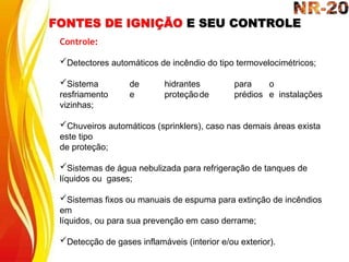 FONTES DE IGNIÇÃO E SEU CONTROLE
Controle:
Detectores automáticos de incêndio do tipo termovelocimétricos;
Sistema de hidrantes para o
resfriamento e proteçãode prédios e instalações
vizinhas;
Chuveiros automáticos (sprinklers), caso nas demais áreas exista
este tipo
de proteção;
Sistemas de água nebulizada para refrigeração de tanques de
líquidos ou gases;
Sistemas fixos ou manuais de espuma para extinção de incêndios
em
líquidos, ou para sua prevenção em caso derrame;
Detecção de gases inflamáveis (interior e/ou exterior).
 