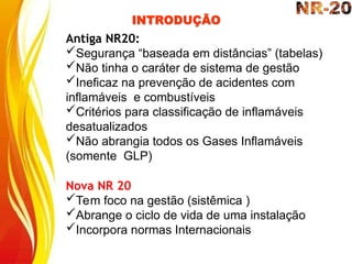 INTRODUÇÃO
Antiga NR20:
Segurança “baseada em distâncias” (tabelas)
Não tinha o caráter de sistema de gestão
Ineficaz na prevenção de acidentes com
inflamáveis e combustíveis
Critérios para classificação de inflamáveis
desatualizados
Não abrangia todos os Gases Inflamáveis
(somente GLP)
Nova NR 20
Tem foco na gestão (sistêmica )
Abrange o ciclo de vida de uma instalação
Incorpora normas Internacionais
 