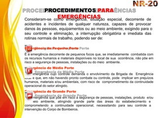 Consideram-se como emergência, situação especial, decorrente de
acidentes e incidentes de qualquer natureza, capazes de provocar
danos às pessoas, equipamentos ou ao meio ambiente, exigindo para o
seu controle e eliminação, a interrupção obrigatória e imediata das
rotinas normais de trabalho, podendo ser de:
Emergência de Pequeno Porte
É a emergência decorrente de pequenos focos que, se imediatamente combatida com
os recursos humanos e materiais disponíveis no local de sua ocorrência, não põe em
risco a segurança de pessoas, instalações ou do meio ambiente.
Emergência de Médio Porte
É a emergência cujo controle demanda o envolvimento da Brigada de Emergência
local e que, em não havendo pronto combate ou controle, pode implicar em prejuízos
humanos, materiais e/ou ambientais, com risco de comprometimento da continuidade
operacional do setor atingido.
Emergência de Grande Porte
É a emergência que põe em risco a segurança de pessoas, instalações, produto e/ou
do meio ambiente, atingindo grande parte das áreas do estabelecimento e
comprometendo a continuidade operacional, necessitando para seu controle a
intervenção do Corpo de Bombeiros.
PROCEDIMENTOS PARA
EMERGÊNCIAS
 