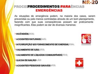 As situações de emergência podem, na maioria dos casos, serem
prevenidas ou pelo menos controladas através de um bom planejamento,
fazendo com que suas conseqüências possam ser praticamente
insignificantes. Elas podem se dar de diversas maneiras:
INCÊNDIOS;
ACIDENTES NATURAIS;
INTERRUPÇÃO NO FORNECIMENTO DE ENERGIA;
VAZAMENTO DE GÁS;
VAZAMENTO DE LÍQUIDOS COMBUSTÍVEIS;
QUEDA DE BALÃO
ACIDENTES PESSOAIS GRAVES.
PROCEDIMENTOS PARA
EMERGÊNCIAS
 